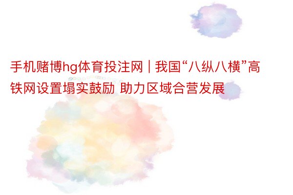 手机赌博hg体育投注网 | 我国“八纵八横”高铁网设置塌实鼓励 助力区域合营发展