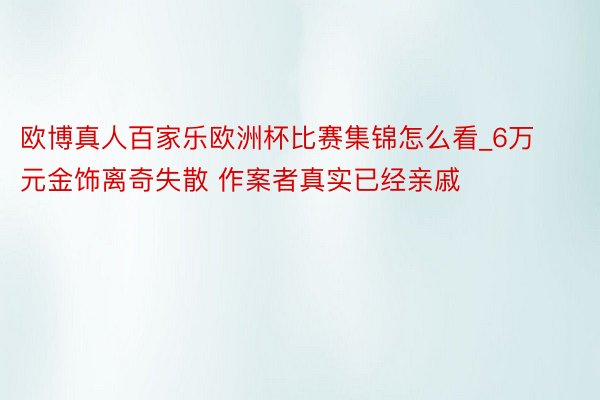 欧博真人百家乐欧洲杯比赛集锦怎么看_6万元金饰离奇失散 作案者真实已经亲戚