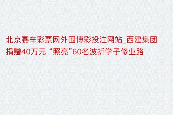 北京赛车彩票网外围博彩投注网站_西建集团捐赠40万元 “照亮”60名波折学子修业路