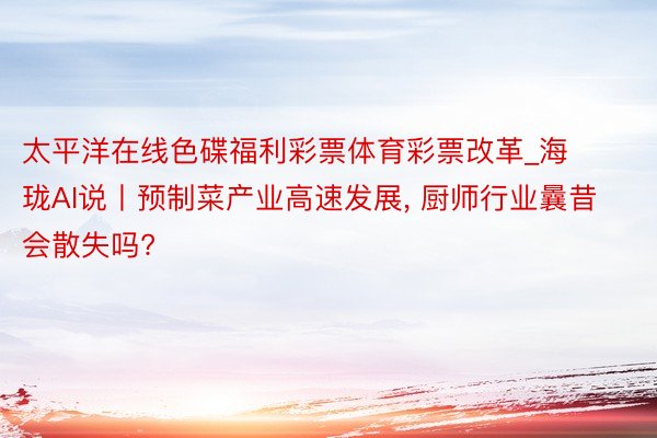 太平洋在线色碟福利彩票体育彩票改革_海珑AI说丨预制菜产业高速发展, 厨师行业曩昔会散失吗?