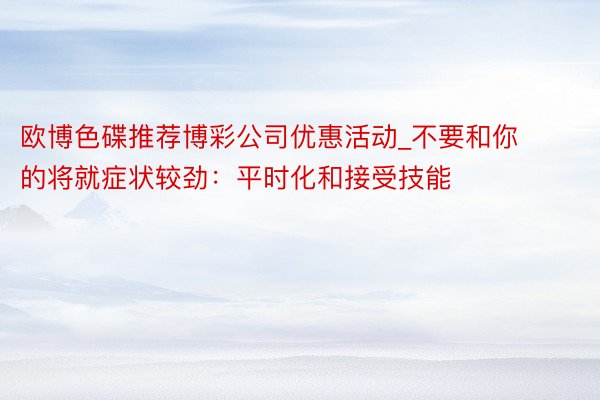 欧博色碟推荐博彩公司优惠活动_不要和你的将就症状较劲：平时化和接受技能