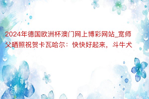 2024年德国欧洲杯澳门网上博彩网站_宽师父晒照祝贺卡瓦哈尔:快快好起来,斗牛犬❤️