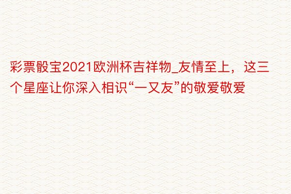 彩票骰宝2021欧洲杯吉祥物_友情至上，这三个星座让你深入相识“一又友”的敬爱敬爱