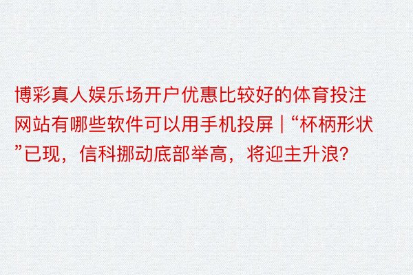 博彩真人娱乐场开户优惠比较好的体育投注网站有哪些软件可以用手机投屏 | “杯柄形状”已现，信科挪动底部举高，将迎主升浪？