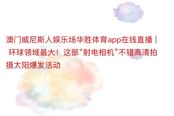 澳门威尼斯人娱乐场华胜体育app在线直播 | 环球领域最大！这部“射电相机”不错高清拍摄太阳爆发活动
