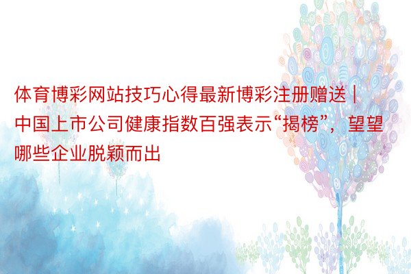 体育博彩网站技巧心得最新博彩注册赠送 | 中国上市公司健康指数百强表示“揭榜”，望望哪些企业脱颖而出