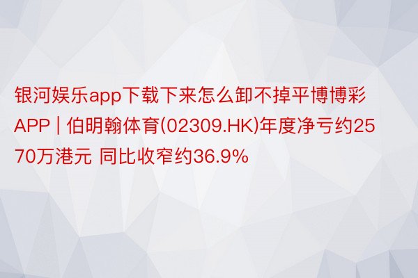 银河娱乐app下载下来怎么卸不掉平博博彩APP | 伯明翰体育(02309.HK)年度净亏约2570万港元 同比收窄约36.9%